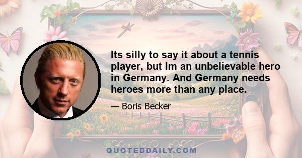 Its silly to say it about a tennis player, but Im an unbelievable hero in Germany. And Germany needs heroes more than any place.