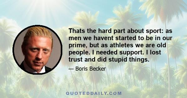 Thats the hard part about sport: as men we havent started to be in our prime, but as athletes we are old people. I needed support. I lost trust and did stupid things.