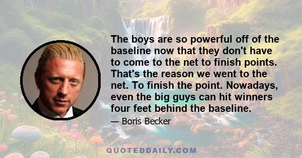 The boys are so powerful off of the baseline now that they don't have to come to the net to finish points. That's the reason we went to the net. To finish the point. Nowadays, even the big guys can hit winners four feet 