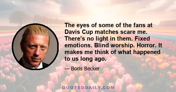 The eyes of some of the fans at Davis Cup matches scare me. There's no light in them. Fixed emotions. Blind worship. Horror. It makes me think of what happened to us long ago.