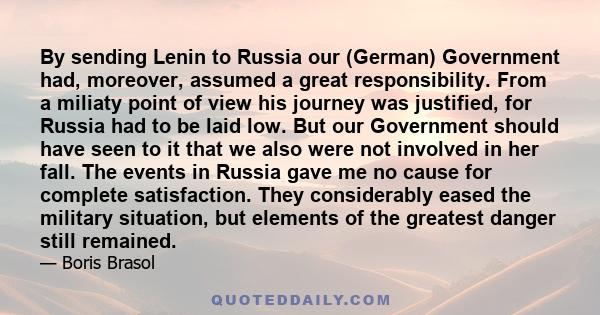 By sending Lenin to Russia our (German) Government had, moreover, assumed a great responsibility. From a miliaty point of view his journey was justified, for Russia had to be laid low. But our Government should have