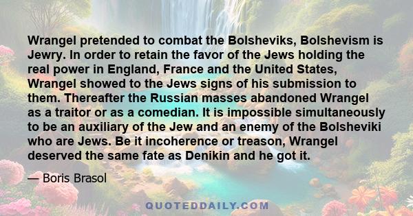 Wrangel pretended to combat the Bolsheviks, Bolshevism is Jewry. In order to retain the favor of the Jews holding the real power in England, France and the United States, Wrangel showed to the Jews signs of his