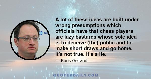 A lot of these ideas are built under wrong presumptions which officials have that chess players are lazy bastards whose sole idea is to deceive (the) public and to make short draws and go home. It's not true. It's a lie.