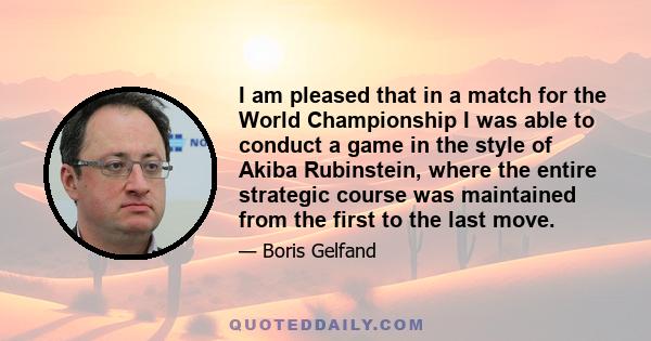 I am pleased that in a match for the World Championship I was able to conduct a game in the style of Akiba Rubinstein, where the entire strategic course was maintained from the first to the last move.