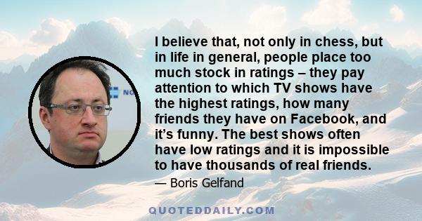 I believe that, not only in chess, but in life in general, people place too much stock in ratings – they pay attention to which TV shows have the highest ratings, how many friends they have on Facebook, and it’s funny.