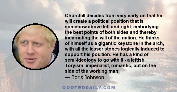 Churchill decides from very early on that he will create a political position that is somehow above left and right, embodying the best points of both sides and thereby incarnating the will of the nation. He thinks of