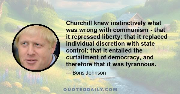 Churchill knew instinctively what was wrong with communism - that it repressed liberty; that it replaced individual discretion with state control; that it entailed the curtailment of democracy, and therefore that it was 