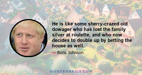 He is like some sherry-crazed old dowager who has lost the family silver at roulette, and who now decides to double up by betting the house as well.