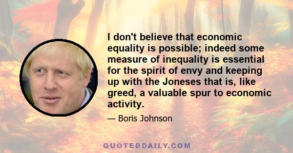 I don't believe that economic equality is possible; indeed some measure of inequality is essential for the spirit of envy and keeping up with the Joneses that is, like greed, a valuable spur to economic activity.