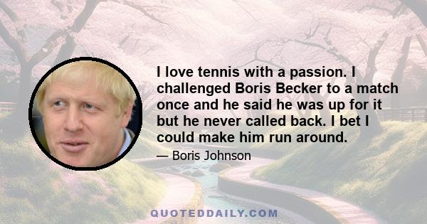 I love tennis with a passion. I challenged Boris Becker to a match once and he said he was up for it but he never called back. I bet I could make him run around.