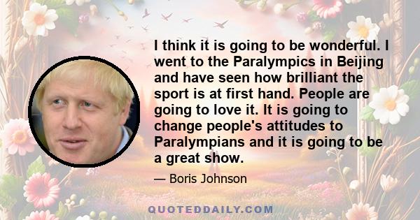 I think it is going to be wonderful. I went to the Paralympics in Beijing and have seen how brilliant the sport is at first hand. People are going to love it. It is going to change people's attitudes to Paralympians and 