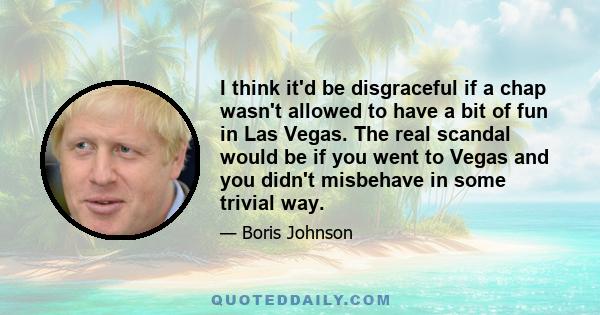 I think it'd be disgraceful if a chap wasn't allowed to have a bit of fun in Las Vegas. The real scandal would be if you went to Vegas and you didn't misbehave in some trivial way.