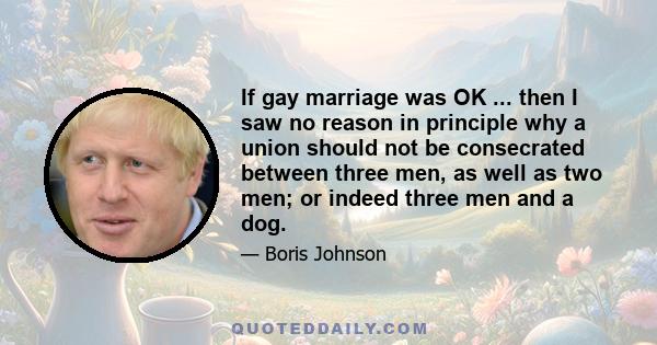 If gay marriage was OK ... then I saw no reason in principle why a union should not be consecrated between three men, as well as two men; or indeed three men and a dog.