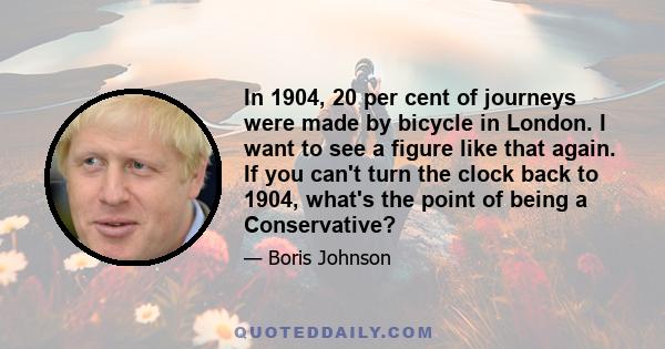 In 1904, 20 per cent of journeys were made by bicycle in London. I want to see a figure like that again. If you can't turn the clock back to 1904, what's the point of being a Conservative?