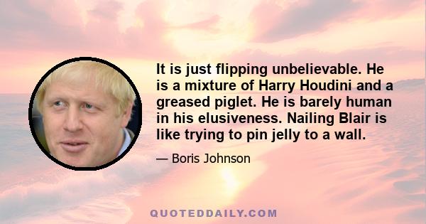 It is just flipping unbelievable. He is a mixture of Harry Houdini and a greased piglet. He is barely human in his elusiveness. Nailing Blair is like trying to pin jelly to a wall.