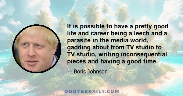 It is possible to have a pretty good life and career being a leech and a parasite in the media world, gadding about from TV studio to TV studio, writing inconsequential pieces and having a good time.