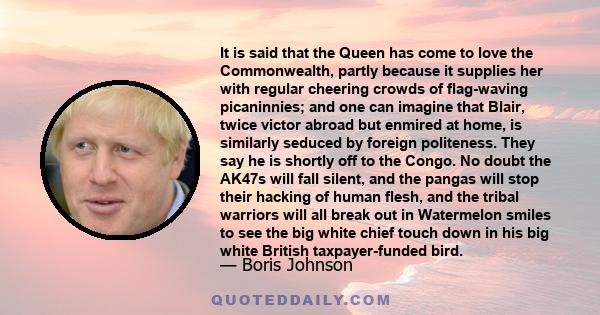 It is said that the Queen has come to love the Commonwealth, partly because it supplies her with regular cheering crowds of flag-waving picaninnies; and one can imagine that Blair, twice victor abroad but enmired at