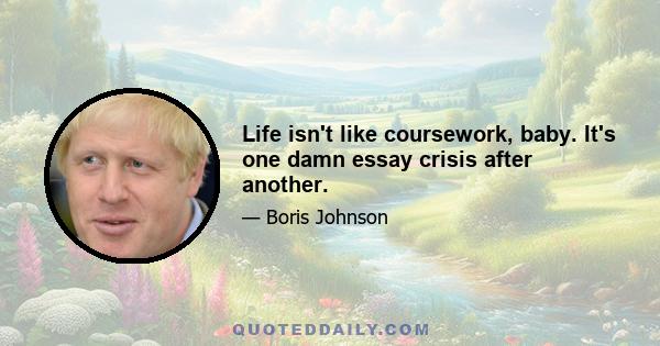 Life isn't like coursework, baby. It's one damn essay crisis after another.