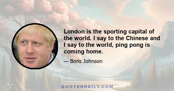 London is the sporting capital of the world. I say to the Chinese and I say to the world, ping pong is coming home.