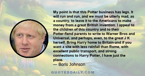 My point is that this Potter business has legs. It will run and run, and we must be utterly mad, as a country, to leave it to the Americans to make money from a great British invention. I appeal to the children of this