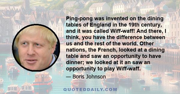 Ping-pong was invented on the dining tables of England in the 19th century, and it was called Wiff-waff! And there, I think, you have the difference between us and the rest of the world. Other nations, the French,