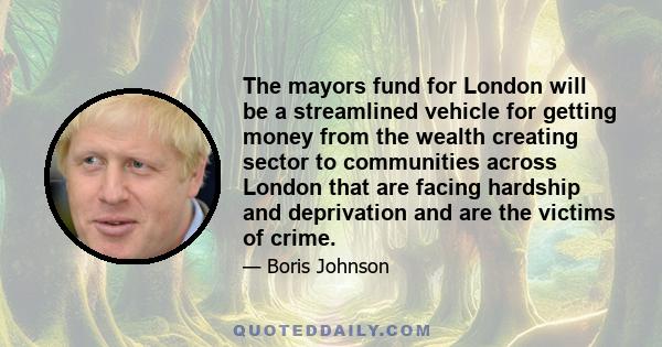 The mayors fund for London will be a streamlined vehicle for getting money from the wealth creating sector to communities across London that are facing hardship and deprivation and are the victims of crime.