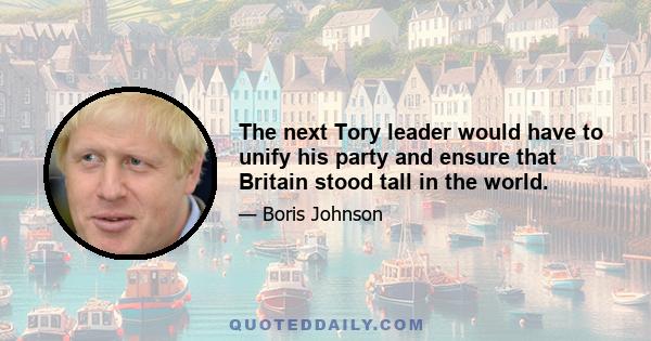 The next Tory leader would have to unify his party and ensure that Britain stood tall in the world.