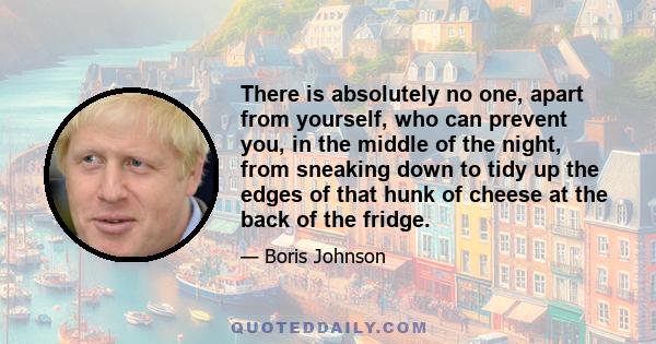 There is absolutely no one, apart from yourself, who can prevent you, in the middle of the night, from sneaking down to tidy up the edges of that hunk of cheese at the back of the fridge.