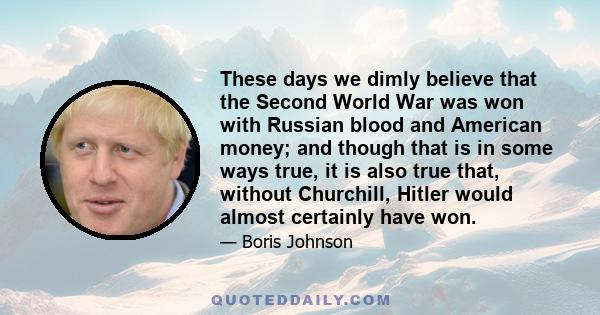 These days we dimly believe that the Second World War was won with Russian blood and American money; and though that is in some ways true, it is also true that, without Churchill, Hitler would almost certainly have won.