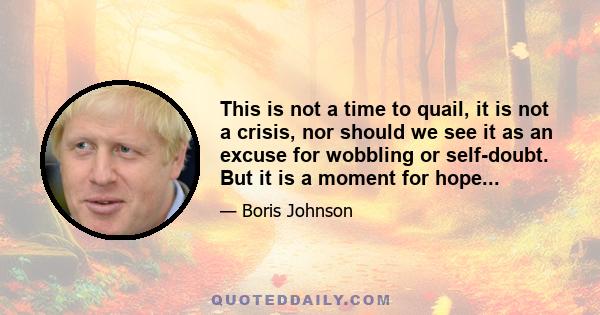 This is not a time to quail, it is not a crisis, nor should we see it as an excuse for wobbling or self-doubt. But it is a moment for hope...