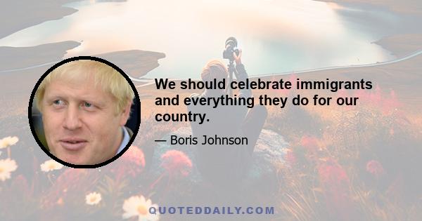 We should celebrate immigrants and everything they do for our country.