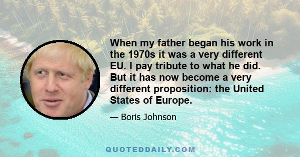 When my father began his work in the 1970s it was a very different EU. I pay tribute to what he did. But it has now become a very different proposition: the United States of Europe.