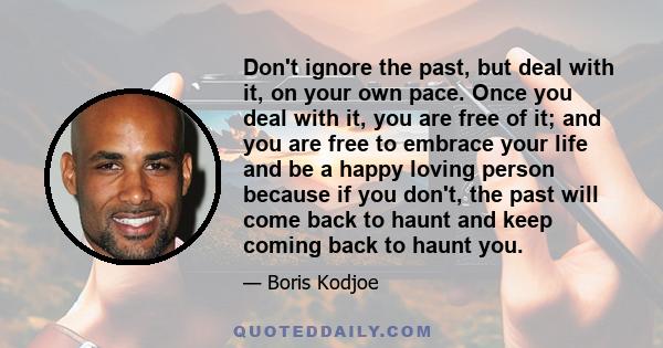 Don't ignore the past, but deal with it, on your own pace. Once you deal with it, you are free of it; and you are free to embrace your life and be a happy loving person because if you don't, the past will come back to