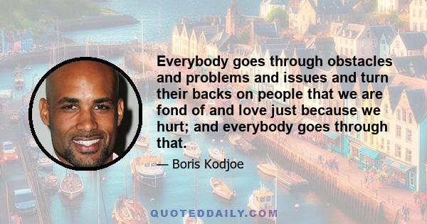 Everybody goes through obstacles and problems and issues and turn their backs on people that we are fond of and love just because we hurt; and everybody goes through that.