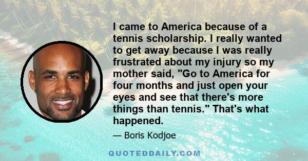 I came to America because of a tennis scholarship. I really wanted to get away because I was really frustrated about my injury so my mother said, Go to America for four months and just open your eyes and see that