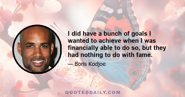 I did have a bunch of goals I wanted to achieve when I was financially able to do so, but they had nothing to do with fame.