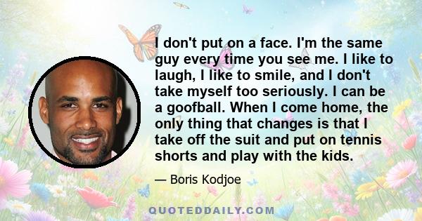 I don't put on a face. I'm the same guy every time you see me. I like to laugh, I like to smile, and I don't take myself too seriously. I can be a goofball. When I come home, the only thing that changes is that I take