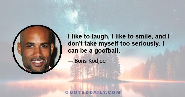 I like to laugh, I like to smile, and I don't take myself too seriously. I can be a goofball.