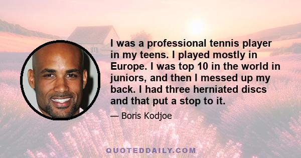 I was a professional tennis player in my teens. I played mostly in Europe. I was top 10 in the world in juniors, and then I messed up my back. I had three herniated discs and that put a stop to it.