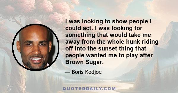 I was looking to show people I could act. I was looking for something that would take me away from the whole hunk riding off into the sunset thing that people wanted me to play after Brown Sugar.