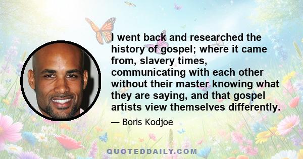 I went back and researched the history of gospel; where it came from, slavery times, communicating with each other without their master knowing what they are saying, and that gospel artists view themselves differently.