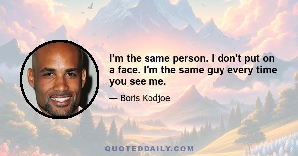 I'm the same person. I don't put on a face. I'm the same guy every time you see me.