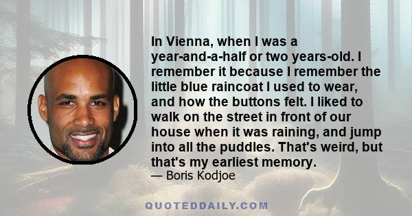 In Vienna, when I was a year-and-a-half or two years-old. I remember it because I remember the little blue raincoat I used to wear, and how the buttons felt. I liked to walk on the street in front of our house when it