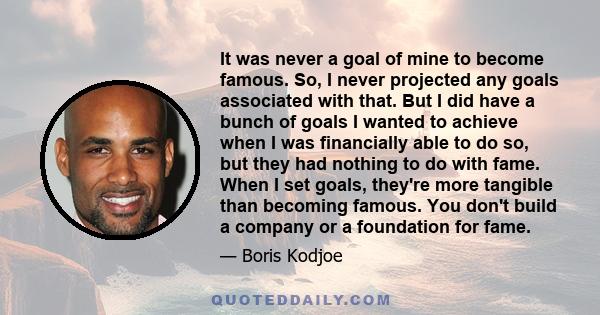 It was never a goal of mine to become famous. So, I never projected any goals associated with that. But I did have a bunch of goals I wanted to achieve when I was financially able to do so, but they had nothing to do