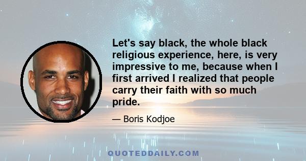 Let's say black, the whole black religious experience, here, is very impressive to me, because when I first arrived I realized that people carry their faith with so much pride.