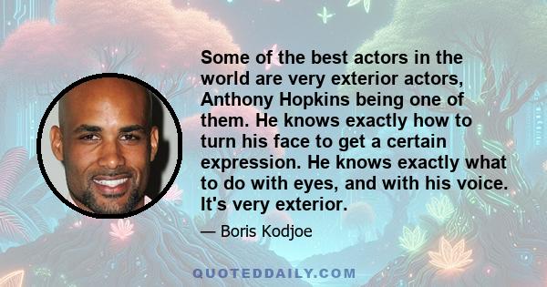 Some of the best actors in the world are very exterior actors, Anthony Hopkins being one of them. He knows exactly how to turn his face to get a certain expression. He knows exactly what to do with eyes, and with his