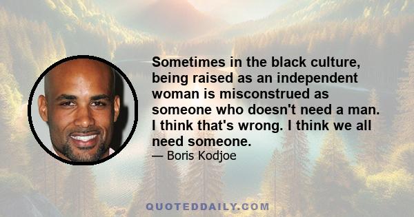 Sometimes in the black culture, being raised as an independent woman is misconstrued as someone who doesn't need a man. I think that's wrong. I think we all need someone.