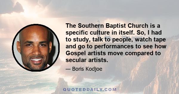 The Southern Baptist Church is a specific culture in itself. So, I had to study, talk to people, watch tape and go to performances to see how Gospel artists move compared to secular artists.