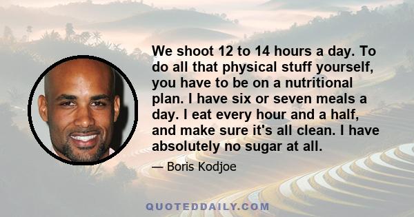 We shoot 12 to 14 hours a day. To do all that physical stuff yourself, you have to be on a nutritional plan. I have six or seven meals a day. I eat every hour and a half, and make sure it's all clean. I have absolutely