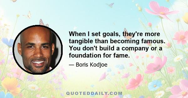 When I set goals, they're more tangible than becoming famous. You don't build a company or a foundation for fame.